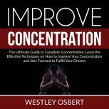 Improve Concentration: The Ultimate Guide to Complete Concentration, Learn the Effective Techniques on How to Improve Your Concentration and Stay Focused to Fulfill Your Dreams, Westley Osbert