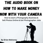 The Audio Book on How to Make Money Now With Your Camera How to start a Photography Business & Sell Photos Online & Get Photographer Jobs, Brian Mahoney