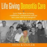 Life Giving Dementia Care Let's Talk: How to Bring Confidence, Compassion and Joy Into Your Role as a Caregiver, Toni Kanzler