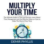 Multiply Your Time: The Ultimate Guide to Time and Success, Learn About Time Management and the Effective Ways on How to Make The Most of Your Time, Demir Phyllis