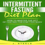 Intermittent Fasting Diet Plan How to Master the Act of Fasting for a Better Body, J. Steele
