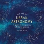 The Art of Urban Astronomy A Guide to Stargazing Wherever You Are, Abigail Beall