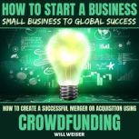 How To Start A Business: Small Business To Global Success How To Create A Successful Merger Or Acquisition Using Crowdfunding