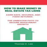 How to Make Money in Real Estate Tax Liens Earn Safe, Secured, and Fixed Returns - The Unbeaten Path to Secure Investment Growth, Thomas C. Lee