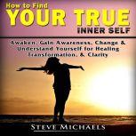 How to Find Your True Inner Self Awaken, Gain Awareness, Change & Understand Yourself for  Healing, Transformation, & Clarity, Steve Michaels