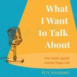 What I Want to Talk About How Autistic Special Interests Shape a Life, Pete Wharmby