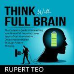 Think with Full Brain: The Complete Guide to Unleashing Your Brains Full Potential, Learn How to Train Your Mind to Create Positive Reality Through Positive Thinking, Rupert Teo