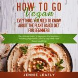 How To Go Vegan: Eveything You Need To Know About The Plant Based Diet for Beginners, Jennie Leafly