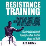 Resistance Training: For Martial Artist, Mixed Martial Arts (MMA), Boxing and All Combat Fighters: A Starter Guide to Strength Training for Action, Reaction, Fitness and Health A Starter Guide to Strength Training for Action, Reaction, Fitness and Health, G.E.S. Boley Jr.
