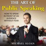The Art Of Public Speaking How To Speak In Front Of An Audience Without Fear, Michael Sloan