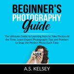 Beginner's Photography Guide: The Ultimate Guide to Learning How to Take Photos All the Time, Learn Expert Photography Tips and Pointers to Snap the Perfect Photo Each Time, A.S. Kelsey