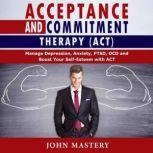 ACCEPTANCE AND COMMITMENT THERAPY (ACT) Manage Depression, Anxiety, PTSD, OCD and Boost Your Self-Esteem with ACT. Handle Painful Feelings and Create a Meaningful Life, Becoming More Flexible, Effective and Fulfilled, John Mastery