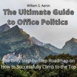 The Ultimate Guide to Office Politics The Only Step-by-Step Roadmap on How to Successfully Climb to the Top, William S. Aaron