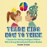 Teach Kids How to Think 7 Secrets for Raising Intelligent Children With a Strong Mentality and Positive Mindset