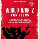 World War 2 for Teens Amazing Facts, Key Players, Heroic Acts, Major Battles, and How the War Changed the World, James Burrows