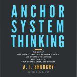 Anchor System Thinking The Art of Situational Analysis, Problem Solving, and Strategic Planning for Yourself, Your Organization, and Society, A. I. Shoukry