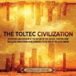 The Toltec Civilization: An Enthralling Overview of the History of the Toltecs, Starting from the Classic Maya Period in Mesoamerica to the Rise of the Aztec Empire, Enthralling History