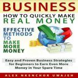 Business: How to Quickly Make Real Money - Effective Methods to Make More Money: Easy and Proven Business Strategies for Beginners to Earn Even More Money in Your Spare Time, Alex Nkenchor Uwajeh