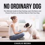 No Ordinary Dog: The Ultimate Guide to Dog Training, Learn the Basics and Proven Practices on the Best Ways to Train Your Dog, Charlie Mesna