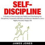 SELF-DISCIPLINE A Guide to Overcoming Lazy Habits and Developing the Disciplined, Purposeful Mindset and Stoicism Needed to Live a Highly Focused, Happy Life, James Jones