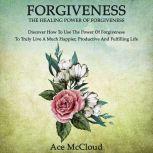 Forgiveness: The Healing Power Of Forgiveness: Discover How To Use The Power Of Forgiveness To Truly Live A Much Happier, Productive And Fulfilling Life, Ace McCloud