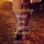 Forgiving What You Can't Forget Don't Give Up, Go Forward, Overcome Life's Obstacles and Build a Bright Future, Ashley Taylor