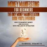 Money Manifesting for Beginners: The Only Money Manifestation Guide You'll Ever Need, Gabriel Francis