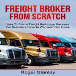 FREIGHT BROKER FROM SCRATCH: How To Start A Freight Brokerage Business For Beginners Keys To Working From Home, ROGER STANLEY