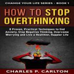 How to Stop Overthinking 8 Proven, Practical Techniques to End Anxiety, Stop Negative Thinking, Overcome Worrying and Live a Healthier, Happier Life, Charles P. Carlton
