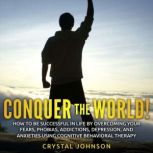 Conquer The World! How To Be Successful In Life By Overcoming Your Fears, Phobias, Addictions, Depression, And Anxieties Using Cognitive Behavioral Therapy, Crystal Johnson