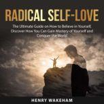 Radical Self-Love: The Ultimate Guide on How to Believe in Yourself, Discover How You Can Gain Mastery of Yourself and Conquer the World, Henry Wakeham
