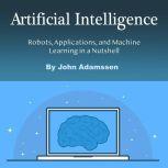 Artificial Intelligence Robots, Applications, and Machine Learning in a Nutshell, John Adamssen