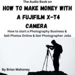 The Audio Book on How to Make Money with a Fujifilm X-T4 Camera How to start a Photography Business & Sell Photos Online & Get Photographer Jobs, Brian Mahoney