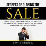Secrets of Closing the Sale: The Ultimate Guide on How To Perfectly Close a Sale, Discover Effective Closing Techniques and Secrets That Would Make You a Successful Closer, Xavier Hudson