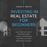 Investing in Real Estate for Beginners Learn How to Invest in Profitable Rental Property and Maximize Your Return for New Real Estate Investors, Jason A. Welch