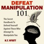 Defeat Manipulation 101 The Secret Handbook To Defend Yourself Against Those Who Attempt To Manipulate You, H.T. Wyatt