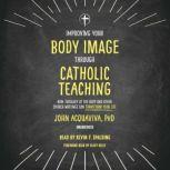 Improving Your Body Image Through Catholic Teaching How Theology of the Body and Other Church Writings Can Transform Your Life, John Acquaviva, Ph.D.