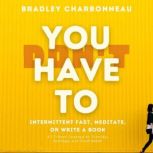 You Don't Have To Intermittent Fast, Meditate, or Write a Book A 17-Hour Journey to Clarity, Courage, and Confidence, Bradley Charbonneau