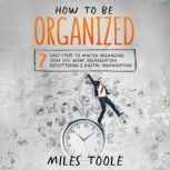 How to Be Organized: 7 Easy Steps to Master Organizing Your Life, Work Organization, Decluttering & Digital Organization, Miles Toole