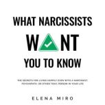 What Narcissists Want You to Know The Secrets for Living Happily Even with a Narcissist, Psychopath, or Other Toxic Person in Your Life, Elena Miro