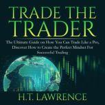 Trade the Trader: The Ultimate Guide on How You Can Trade Like a Pro, Discover How to Create the Perfect Mindset For Successful Trading, H.T. Lawrence