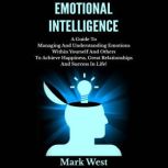 Emotional Intelligence A Guide To Managing And Understanding Emotions Within Yourself And Others To Achieve Happiness, Great Relationships And Success In Life!, Mark West