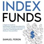Index Funds A Beginner's Guide to Build Wealth Through Diversified ETFs and Low-Cost Passive Investments for Long-Term Financial Security with Minimum Time and Effort, Samuel Feron