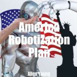 America Robotization Plan Plan for Doubling the American National GDP by Adding AI and Robots to the American National Economy, Allen Young
