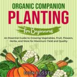 Organic Companion Planting for Beginners: An Essential Guide to Growing Vegetables, Fruit, Flowers, Herbs, and More for Maximum Yield and Quality, Dion Rosser