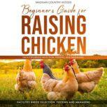 BEGINNER'S GUIDE FOR RAISING CHICKEN FACILITIES BREED SELECTION, FEEDING, AND MANAGING, MADIGAN COUNTRY WOODS