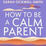 How to Be a Calm Parent Lose the guilt, control your anger and tame the stress - for more peaceful and enjoyable parenting and calmer, happier children too, Sarah Ockwell-Smith