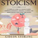 Stoicism: A Complete Guide to Understanding Happiness, Resilience, Wisdom, Calmness and Perseverance with Stoic Philosophy, Gideon Sterling