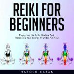 REIKI FOR BEGINNERS : Mastering The Reiki Healing And Increasing Your Energy In Under An Hour, harold caban