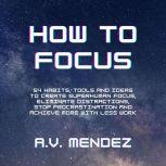 How to Focus: 54 Habits, Tools and Ideas to Create Superhuman Focus, Eliminate Distractions, Stop Procrastination and Achieve More With Less Work, A.V. Mendez